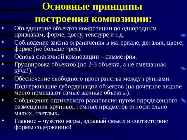 Основные принципы  построения композиции: Объединение объектов композиции по однородным признакам, форме, цвету, текстуре и т.д. Соблюдение закона ограничения в материале, деталях, цвете, форме (не больше трех). Основа статичной композиции – симметрия. Группировка объектов (по 2-3 объекта, а не смешанная куча!). Обеспечение свободного пространства между группами. Подчеркивание субординации объектов (на почетное видное место помещают самые важные объекты). Соблюдение оптического равновесия путем определенного размещения крупных, темных предметов относительно малых, светлых. Главное – чувство меры, здравый смысл и соответствие формы содержанию!  