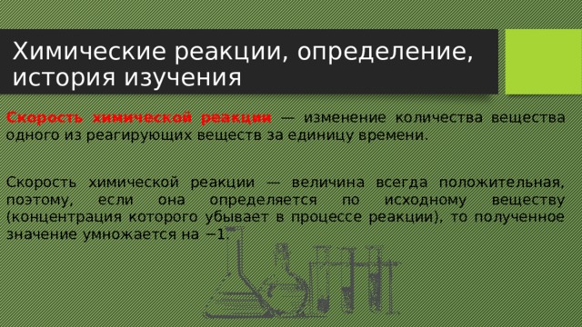 Химические реакции, определение, история изучения Скорость химической реакции —  изменение количества вещества одного из реагирующих веществ за единицу времени. Скорость химической реакции — величина всегда положительная, поэтому, если она определяется по исходному веществу (концентрация которого убывает в процессе реакции), то полученное значение умножается на −1. 