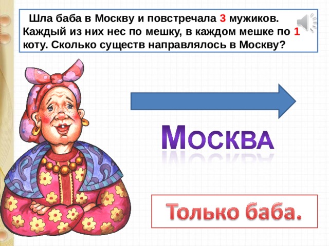  Шла баба в Москву и повстречала 3 мужиков. Каждый из них нес по мешку, в каждом мешке по 1 коту. Сколько существ направлялось в Москву? 