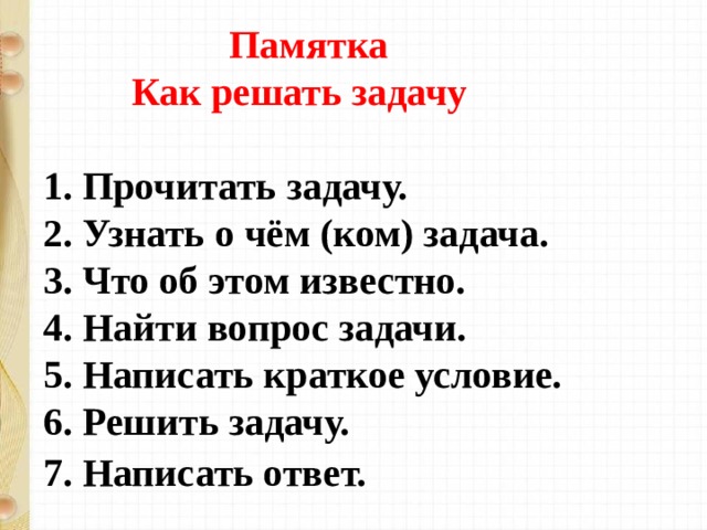  Памятка  Как решать задачу    1. Прочитать задачу.   2. Узнать о чём (ком) задача.   3. Что об этом известно.   4. Найти вопрос задачи.   5. Написать краткое условие.   6. Решить задачу.   7. Написать ответ.   