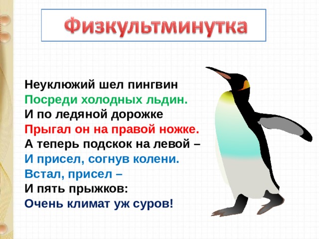 Неуклюжий шел пингвин  Посреди холодных льдин.  И по ледяной дорожке  Прыгал он на правой ножке.  А теперь подскок на левой –  И присел, согнув колени.  Встал, присел –  И пять прыжков:  Очень климат уж суров! 