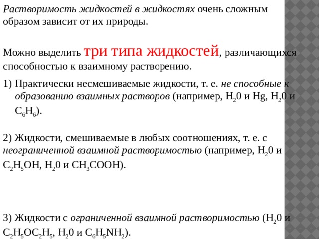 Растворимость жидкостей в жидкостях очень сложным образом зависит от их природы. Можно выделить три типа жидкостей , различающихся способностью к взаимному растворению. Практически несмешиваемые жидкости, т. е. не способные к образованию взаимных растворов (например, Н 2 0 и Hg, Н 2 0 и С 6 Н 6 ). 2) Жидкости, смешиваемые в любых соотношениях, т. е. с неограниченной взаимной растворимостью (например, Н 2 0 и С 2 Н 5 ОН, Н 2 0 и СН 3 СООН). 3) Жидкости с ограниченной взаимной растворимостью (Н 2 0 и С 2 Н 5 ОС 2 Н 5 , Н 2 0 и C 6 H 5 NH 2 ). 
