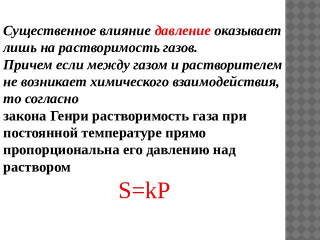 Существенное влияние давление оказывает лишь на растворимость газов. Причем если между газом и растворителем не возникает химического взаимодействия, то согласно закона Генри растворимость газа при постоянной температуре прямо пропорциональна его давлению над раствором S=kР 