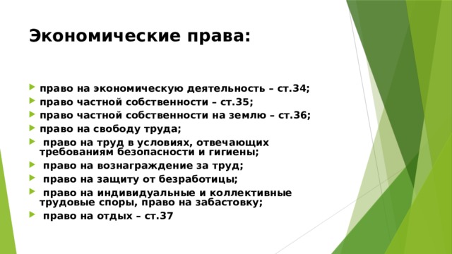 Экономические права:  право на экономическую деятельность – ст.34; право частной собственности – ст.35; право частной собственности на землю – ст.36; право на свободу труда;  право на труд в условиях, отвечающих требованиям безопасности и гигиены;  право на вознаграждение за труд;  право на защиту от безработицы;  право на индивидуальные и коллективные трудовые споры, право на забастовку;  право на отдых – ст.37 