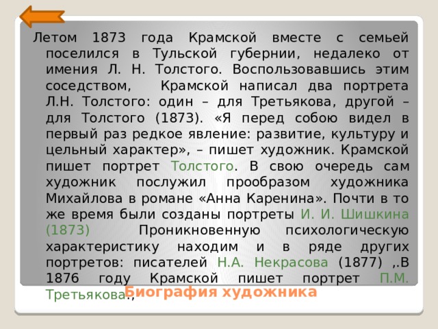 Летом 1873 года Крамской вместе с семьей поселился в Туль­ской губернии, недалеко от имения Л. Н. Толстого. Воспользовавшись этим соседством,    Крамской написал два портрета Л.Н. Толстого: один – для Третьякова, другой – для Толстого (1873). «Я перед собою видел в первый раз редкое явление: развитие, культуру и цельный характер», – пишет художник. Крамской пишет портрет Толстого . В свою очередь сам художник послужил прообразом художника Михайлова в романе «Анна Каренина». Почти в то же время были созданы портреты И. И. Шишкина (1873) Проникновенную психологическую характеристику находим и в ряде других портретов: писателей Н.А. Некрасова (1877) ,.В 1876 году Крамской пишет портрет П.М. Третьякова ., Биография художника 