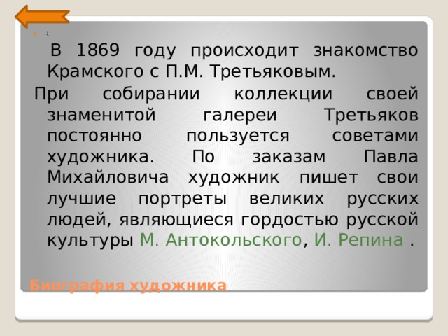 ] .     В 1869 году происходит знакомство Крамского с П.М. Третьяковым. При собирании коллекции своей знаменитой галереи Третьяков постоянно пользуется советами художника. По заказам Павла Михайловича художник пишет свои лучшие портреты великих русских людей, являющиеся гордостью русской культуры М. Антокольского , И.  Репина .    Биография художника 