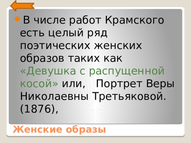 В числе работ Крамского есть целый ряд поэтических жен­ских образов таких как «Девушка с распущенной косой» или, Портрет Веры Николаевны Третьяковой. (1876), Женские образы 