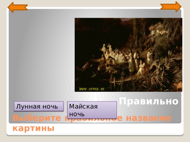 Картина была написана И. Н. Крамским к первой выставке товарищества передвижников в 1871 году, по мотивам одноименного произведения Н. В. Гоголя. Создавая картину, художник окунулся в мир украинской сказки с ее волшебными лунными ночами и заросшими прудами, девушками-русалками и ведьмами. На полотне мы видим берег реки. Весенняя ночь. Над рекой уснула луна. На дальнем берегу на небольшом пригорке в окружении тополей стоит усадьба. За ней – лес. На берегу, на перекинутом через речку стволе упавшего тополя – несколько утопленниц. Их силуэты изящны, бледные лица – красивы, но полны грусти. Автор использует приглушенные неяркие краски, добивается передачи ощущения ночного лунного света. Правильно Лунная ночь Майская ночь Выберите правильное название картины  