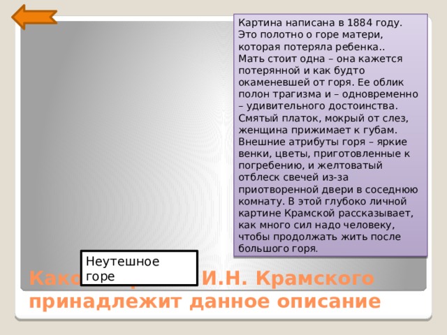 Картина написана в 1884 году. Это полотно о горе матери, которая потеряла ребенка..  Мать стоит одна – она кажется потерянной и как будто окаменевшей от горя. Ее облик полон трагизма и – одновременно – удивительного достоинства. Смятый платок, мокрый от слез, женщина прижимает к губам. Внешние атрибуты горя – яркие венки, цветы, приготовленные к погребению, и желтоватый отблеск свечей из-за приотворенной двери в соседнюю комнату. В этой глубоко личной картине Крамской рассказывает, как много сил надо человеку, чтобы продолжать жить после большого горя . Неутешное горе Какой картине И.Н. Крамского принадлежит данное описание 