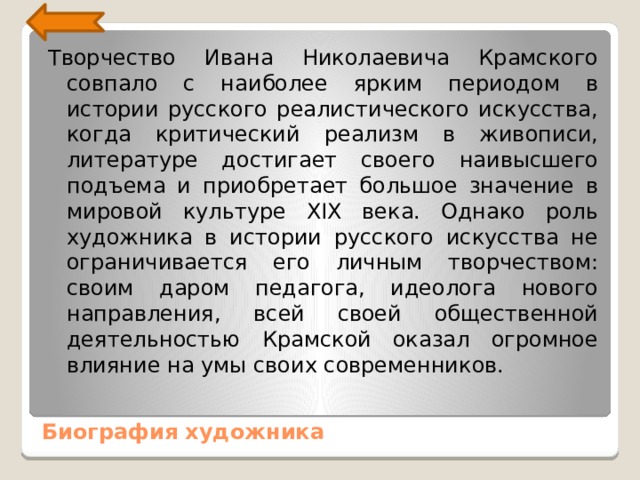 Творчество Ивана Николаевича Крамского совпало с наиболее ярким периодом в истории русского реалистического искус­ства, когда критический реализм в живописи, литературе до­стигает своего наивысшего подъема и приобретает большое значение в мировой культуре XIX века. Однако роль художни­ка в истории русского искусства не ограничивается его личным творчеством: своим даром педагога, идеолога нового направ­ления, всей своей общественной деятельностью Крамской ока­зал огромное влияние на умы своих современников. Биография художника 