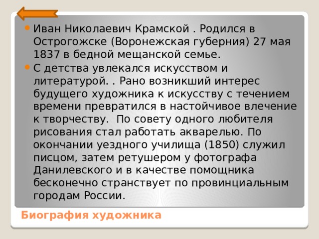 Иван Николаевич Крамской . Родился в Острогожске (Воронежская губерния) 27 мая 1837 в бедной мещанской семье. С детства увлекался искусством и литературой. . Рано возникший интерес будущего художника к ис­кусству с течением времени превратился в настойчивое влече­ние к творчеству. По совету одного любителя рисования стал работать акварелью. По окончании уездного училища (1850) служил писцом, затем ретушером у фотографа Данилевского и в качестве по­мощника бесконечно странствует по провинциальным городам России. Биография художника 