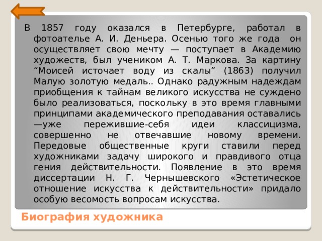 В 1857 году оказался в Петербурге, работал в фотоателье А. И. Деньера. Осенью того же года он осуществляет свою мечту — поступает в Академию художеств, был учеником А. Т. Маркова. За картину “Моисей источает воду из скалы” (1863) получил Малую золотую медаль.. Однако ра­дужным надеждам приобщения к тайнам великого искусства не суждено было реализоваться, поскольку в это время главными принципами академического преподавания оставались —уже пережившие-себя идеи классицизма, совершенно не отве­чавшие новому времени. Передовые общественные круги ста­вили перед художниками задачу широкого и правдивого отца гения действительности. Появление в это время диссертации Н. Г. Чернышевского «Эстетическое отношение искусства к действительности» придало особую весомость вопросам искус­ства. Биография художника 