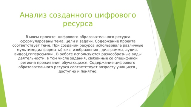 Анализ созданного цифрового ресурса В моем проекте цифрового образовательного ресурса сформулированы тема, цели и задачи. Содержание проекта соответствует теме. При создании ресурса использовала различные мультимедиа форматы(текс, изображения , диаграммы, аудио, видео),гиперссылки . В работе используются разнообразные виды деятельности, в том числе задания, связанные со спецификой региона проживания обучающихся. Содержание цифрового образовательного ресурса соответствует возрасту учащихся , доступно и понятно. 