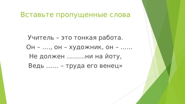 Вставьте пропущенные слова Учитель – это тонкая работа.  Он – …., он – художник, он – …... Не должен ….…..ни на йоту, Ведь …… – труда его венец» 