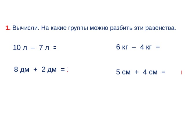 1. Вычисли. На какие группы можно разбить эти равенства. 6 кг – 4 кг = 2 кг 10 л – 7 л = 3 л 8 дм + 2 дм = 10 дм 5 см + 4 см = 9 см 