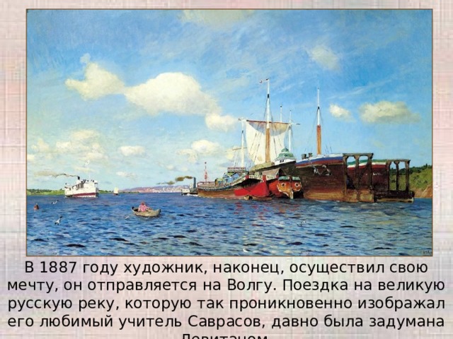 В 1887 году художник, наконец, осуществил свою мечту, он отправляется на Волгу. Поездка на великую русскую реку, которую так проникновенно изображал его любимый учитель Саврасов, давно была задумана Левитаном. 