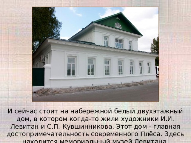 И сейчас стоит на набережной белый двухэтажный дом, в котором когда-то жили художники И.И. Левитан и С.П. Кувшинникова. Этот дом - главная достопримечательность современного Плёса. Здесь находится мемориальный музей Левитана. 