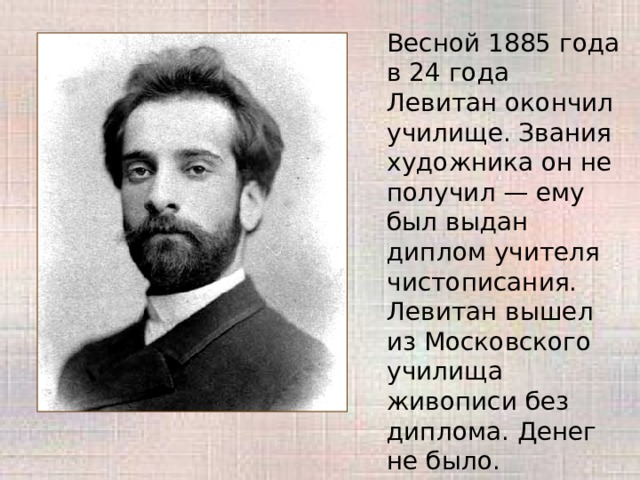 Весной 1885 года в 24 года Левитан окончил училище. Звания художника он не получил — ему был выдан диплом учителя чистописания. Левитан вышел из Московского училища живописи без диплома. Денег не было. 