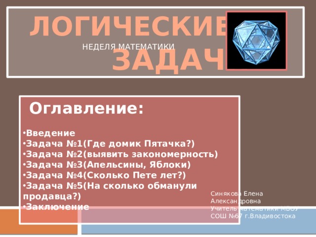  ЛОГИЧЕСКИЕ   ЗАДАЧИ НЕДЕЛЯ МАТЕМАТИКИ  Оглавление:  Введение Задача №1(Где домик Пятачка?) Задача №2(выявить закономерность) Задача №3(Апельсины, Яблоки) Задача №4(Сколько Пете лет?) Задача №5(На сколько обманули продавца?) Заключение  Синякова Елена Александровна Учитель математики МБОУ СОШ №67 г.Владивостока 