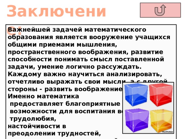 Заключение:  Важнейшей задачей математического образования является вооружение учащихся общими приемами мышления, пространственного воображения, развитие способности понимать смысл поставленной задачи, умение логично рассуждать. Каждому важно научиться анализировать, отчетливо выражать свои мысли, а с другой стороны - развить воображение и интуицию. Именно математика  предоставляет благоприятные  возможности для воспитания воли,  трудолюбия, настойчивости в преодолении трудностей,  упорства в достижении целей. 