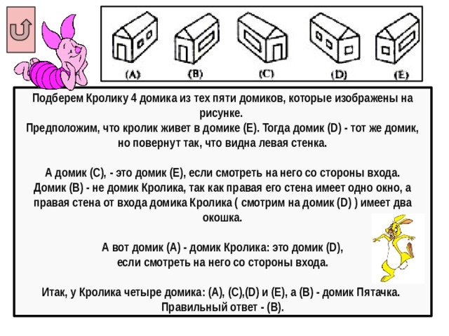 Подберем Кролику 4 домика из тех пяти домиков, которые изображены на рисунке. Предположим, что кролик живет в домике (Е). Тогда домик (D) - тот же домик, но повернут так, что видна левая стенка.  А домик (С), - это домик (Е), если смотреть на него со стороны входа. Домик (В) - не домик Кролика, так как правая его стена имеет одно окно, а правая стена от входа домика Кролика ( смотрим на домик (D) ) имеет два окошка.  А вот домик (А) - домик Кролика: это домик (D),  если смотреть на него со стороны входа.  Итак, у Кролика четыре домика: (А), (С),(D) и (Е), а (В) - домик Пятачка. Правильный ответ - (В). 