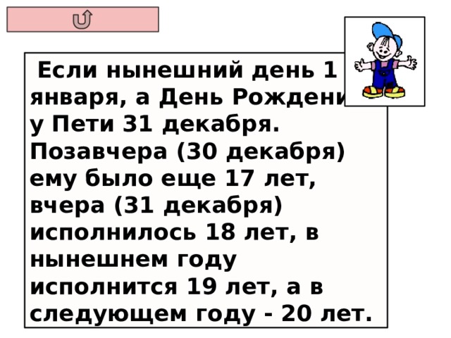  Если нынешний день 1 января, а День Рождения у Пети 31 декабря. Позавчера (30 декабря) ему было еще 17 лет, вчера (31 декабря) исполнилось 18 лет, в нынешнем году исполнится 19 лет, а в следующем году - 20 лет. 