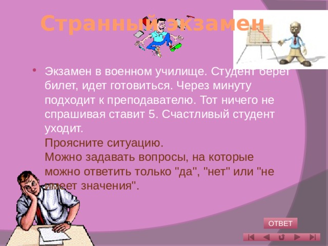 Странный экзамен   Экзамен в военном училище. Студент берет билет, идет готовиться. Через минуту подходит к преподавателю. Тот ничего не спрашивая ставит 5. Счастливый студент уходит.  Проясните ситуацию.  Можно задавать вопросы, на которые можно ответить только 