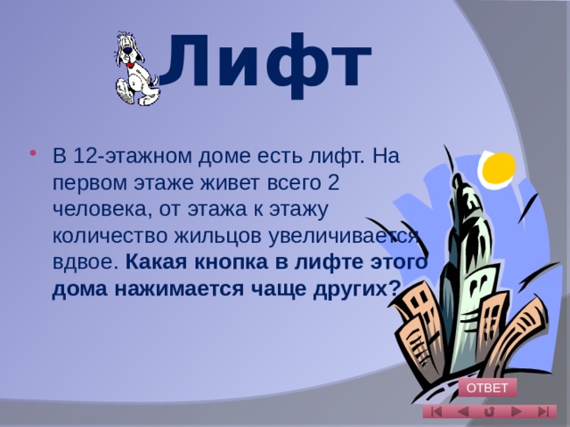 Лифт В 12-этажном доме есть лифт. На первом этаже живет всего 2 человека, от этажа к этажу количество жильцов увеличивается вдвое. Какая кнопка в лифте этого дома нажимается чаще других?   ОТВЕТ 