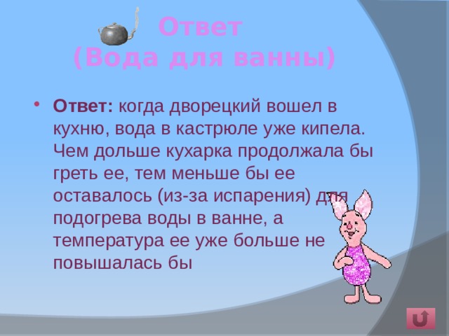 Ответ  (Вода для ванны) Ответ: когда дворецкий вошел в кухню, вода в кастрюле уже кипела. Чем дольше кухарка продолжала бы греть ее, тем меньше бы ее оставалось (из-за испарения) для подогрева воды в ванне, а температура ее уже больше не повышалась бы   