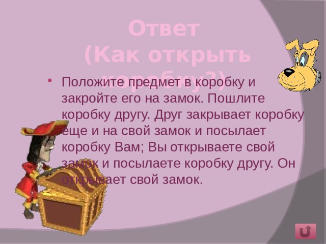 Ответ  (Как открыть коробку?)   Положите предмет в коробку и закройте его на замок. Пошлите коробку другу. Друг закрывает коробку еще и на свой замок и посылает коробку Вам; Вы открываете свой замок и посылаете коробку другу. Он открывает свой замок. 