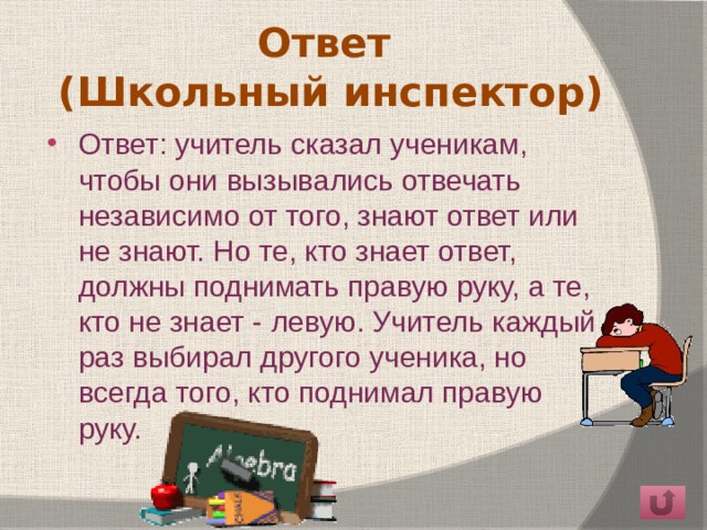 Ответ  (Школьный инспектор) Ответ: учитель сказал ученикам, чтобы они вызывались отвечать независимо от того, знают ответ или не знают. Но те, кто знает ответ, должны поднимать правую руку, а те, кто не знает - левую. Учитель каждый раз выбирал другого ученика, но всегда того, кто поднимал правую руку. 