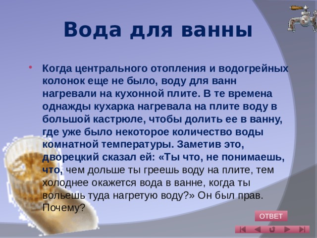 Вода для ванны Когда центрального отопления и водогрейных колонок еще не было, воду для ванн нагревали на кухонной плите. В те времена однажды кухарка нагревала на плите воду в большой кастрюле, чтобы долить ее в ванну, где уже было некоторое количество воды комнатной температуры. Заметив это, дворецкий сказал ей: «Ты что, не понимаешь, что, чем дольше ты греешь воду на плите, тем холоднее окажется вода в ванне, когда ты вольешь туда нагретую воду?» Он был прав.  Почему?   ОТВЕТ 