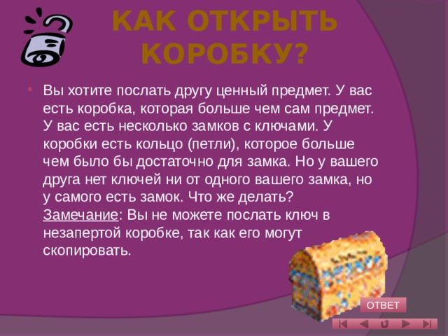 Как открыть коробку?   Вы хотите послать другу ценный предмет. У вас есть коробка, которая больше чем сам предмет. У вас есть несколько замков с ключами. У коробки есть кольцо (петли), которое больше чем было бы достаточно для замка. Но у вашего друга нет ключей ни от одного вашего замка, но у самого есть замок. Что же делать?  Замечание : Вы не можете послать ключ в незапертой коробке, так как его могут скопировать.    ОТВЕТ 