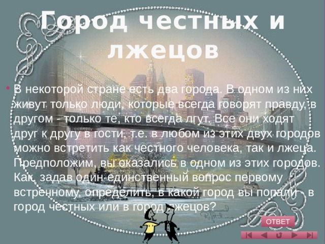 Город честных и лжецов   В некоторой стране есть два города. В одном из них живут только люди, которые всегда говорят правду, в другом - только те, кто всегда лгут. Все они ходят друг к другу в гости, т.е. в любом из этих двух городов можно встретить как честного человека, так и лжеца. Предположим, вы оказались в одном из этих городов. Как, задав один-единственный вопрос первому встречному, определить, в какой город вы попали - в город честных или в город лжецов?   ОТВЕТ 