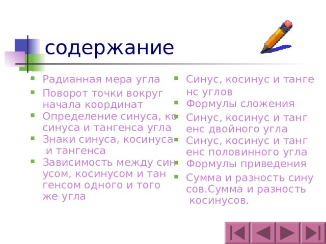содержание Синус, косинус и тангенс углов Формулы сложения Синус, косинус и тангенс двойного угла Синус, косинус и тангенс половинного угла Формулы приведения Сумма и разность синусов.Сумма и разность косинусов. Радианная мера угла Поворот точки вокруг начала координат Определение синуса, косинуса и тангенса угла Знаки синуса, косинуса и тангенса Зависимость между синусом, косинусом и тангенсом одного и того же угла 