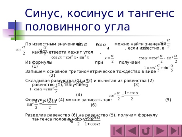 Синус, косинус и тангенс половинного угла По известным значениям и можно найти значения и , если известно, в какой четверти лежит угол . Из формулы при получаем (1) Запишем основное тригонометрическое тождество в виде (2) Складывая равенства (1) и (2) и вычитая из равенства (2) равенство (1), получаем (3)   (4) Формулы (3) и (4) можно записать так: (5)  (6) Разделив равенство (6) на равенство (5), получим формулу тангенса половинного угла 