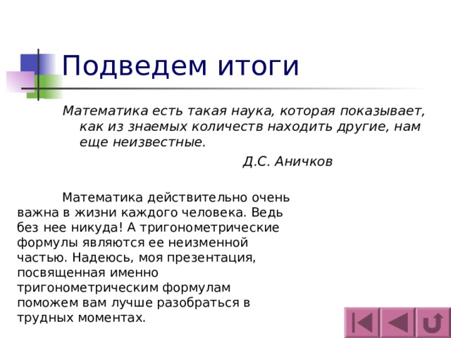 Подведем итоги Математика есть такая наука, которая показывает, как из знаемых количеств находить другие, нам еще неизвестные.      Д.С. Аничков   Математика действительно очень важна в жизни каждого человека. Ведь без нее никуда! А тригонометрические формулы являются ее неизменной частью. Надеюсь, моя презентация, посвященная именно тригонометрическим формулам поможем вам лучше разобраться в трудных моментах. 