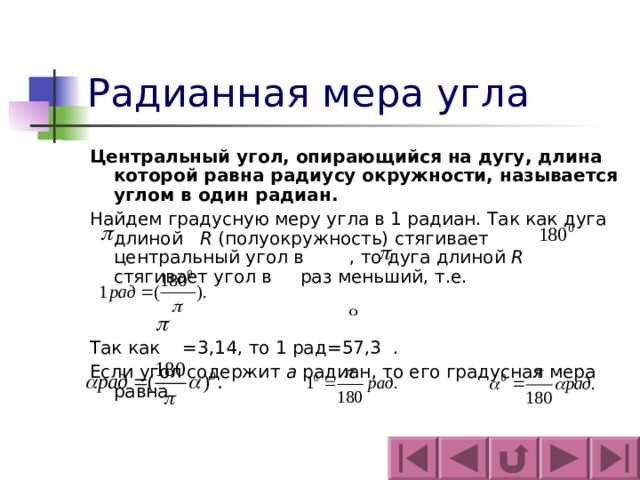 Радианная мера угла Центральный угол, опирающийся на дугу, длина которой равна радиусу окружности, называется углом в один радиан. Найдем градусную меру угла в 1 радиан. Так как дуга длиной R (полуокружность) стягивает центральный угол в  , то дуга длиной R стягивает угол в    раз меньший, т.е. Так как = 3,14, то 1 рад = 57,3 . Если угол содержит а радиан, то его градусная мера равна 