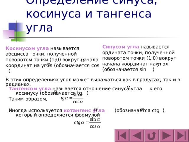 Определение синуса, косинуса и тангенса угла Синусом угла называется ордината точки, полученной поворотом точки (1;0) вокруг начала координат на угол (обозначается sin ) Косинусом угла называется абсцисса точки, полученной поворотом точки (1;0) вокруг начала координат на угол (обозначается cos ) В этих определениях угол может выражаться как в градусах, так и в радианах. Тангенсом угла называется отношение синуса угла к его косинусу (обозначается tg ) Таким образом, Иногда используется котангенс угла  (обозначается ctg ), который определяется формулой 