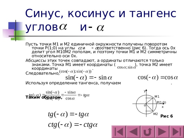 Синус, косинус и тангенс углов  и Пусть точки М1 и М2 единичной окружности получены поворотом точки Р(1;0) на углы и соответственно (рис 6). Тогда ось 0х делит угол М10М2 пополам, и поэтому точки М1 и М2 симметричны относительно оси 0х. Абсциссы этих точек совпадают, а ординаты отличаются только знаками. Точка М1 имеет координаты ( ), точка М2 имеет координаты . Следовательно, Используя определение тангенса, получаем . Таким образом,   y M 1 P(1;0) o х М2 Рис 6 