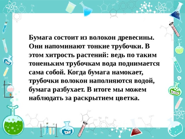 Бумага состоит из волокон древесины. Они напоминают тонкие трубочки. В этом хитрость растений: ведь по таким тоненьким трубочкам вода поднимается сама собой. Когда бумага намокает, трубочки волокон наполняются водой, бумага разбухает. В итоге мы можем наблюдать за раскрытием цветка. 