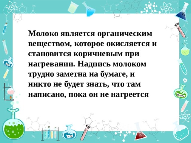 Молоко является органическим веществом, которое окисляется и становится коричневым при нагревании. Надпись молоком трудно заметна на бумаге, и никто не будет знать, что там написано, пока он не нагреется 