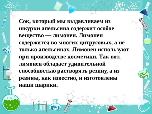 Сок, который мы выдавливаем из шкурки апельсина содержит особое вещество — лимонен. Лимонен содержится во многих цитрусовых, а не только апельсинах. Лимонен используют при производстве косметики. Так вот, лимонен обладает удивительной способностью растворять резину, а из резины, как известно, и изготовлены наши шарики. 
