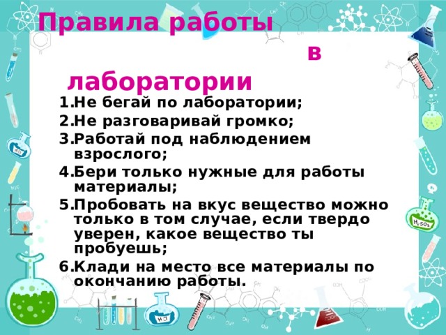 Правила работы  в лаборатории Не бегай по лаборатории; Не разговаривай громко; Работай под наблюдением взрослого; Бери только нужные для работы материалы; Пробовать на вкус вещество можно только в том случае, если твердо уверен, какое вещество ты пробуешь; Клади на место все материалы по окончанию работы.  