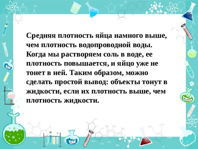 Средняя плотность яйца намного выше, чем плотность водопроводной воды. Когда мы растворяем соль в воде, ее плотность повышается, и яйцо уже не тонет в ней. Таким образом, можно сделать простой вывод: объекты тонут в жидкости, если их плотность выше, чем плотность жидкости. 