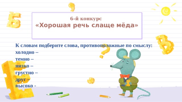6-й конкурс  «Хорошая речь слаще мёда»   К словам подберите слова, противоположные по смыслу:  холодно –  темно –  низко –  грустно –  друг – высоко -   