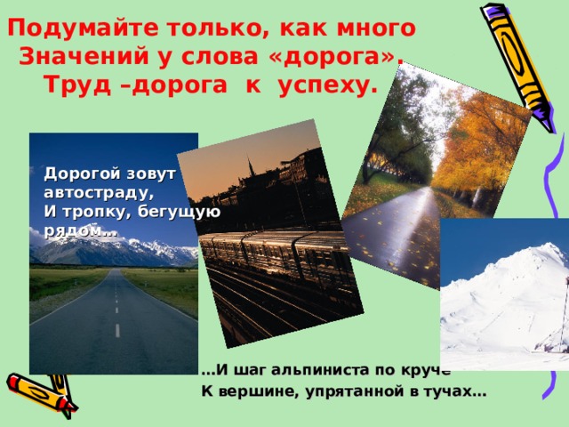 Подумайте только, как много  Значений у слова «дорога».  Труд –дорога к успеху. Дорогой зовут автостраду, И тропку, бегущую рядом… … И шаг альпиниста по круче К вершине, упрятанной в тучах…  