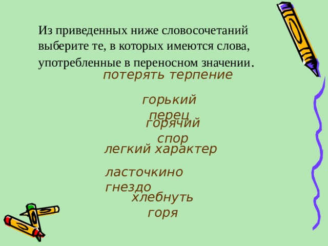 Из приведенных ниже словосочетаний выберите те, в которых имеются слова, употребленные в переносном значении . потерять терпение горький перец горячий спор легкий характер ласточкино гнездо хлебнуть горя 