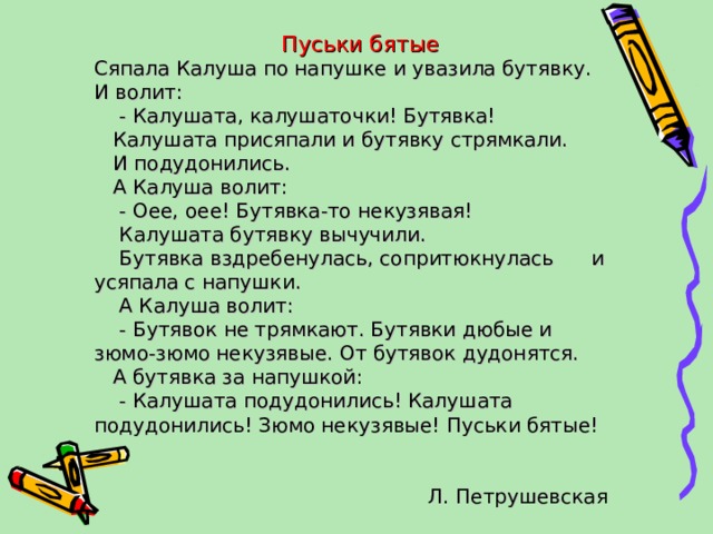  Пуськи бятые Сяпала Калуша по напушке и увазила бутявку. И волит:  - Калушата, калушаточки! Бутявка!  Калушата присяпали и бутявку стрямкали.  И подудонились.  А Калуша волит:  - Оее, оее! Бутявка-то некузявая!  Калушата бутявку вычучили.  Бутявка вздребенулась, сопритюкнулась и усяпала с напушки.  А Калуша волит:  - Бутявок не трямкают. Бутявки дюбые и зюмо-зюмо некузявые. От бутявок дудонятся.  А бутявка за напушкой:  - Калушата подудонились! Калушата подудонились! Зюмо некузявые! Пуськи бятые!  Л. Петрушевская 