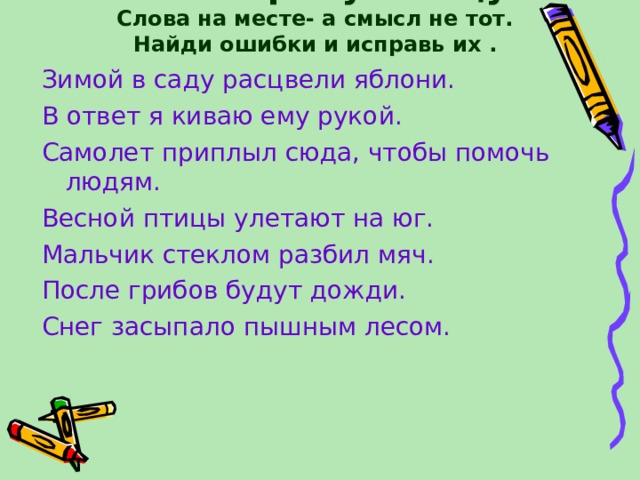 Лови перепутаницу!  Слова на месте- а смысл не тот. Найди ошибки и исправь их . Зимой в саду расцвели яблони. В ответ я киваю ему рукой. Самолет приплыл сюда, чтобы помочь людям. Весной птицы улетают на юг. Мальчик стеклом разбил мяч. После грибов будут дожди. Снег засыпало пышным лесом. 